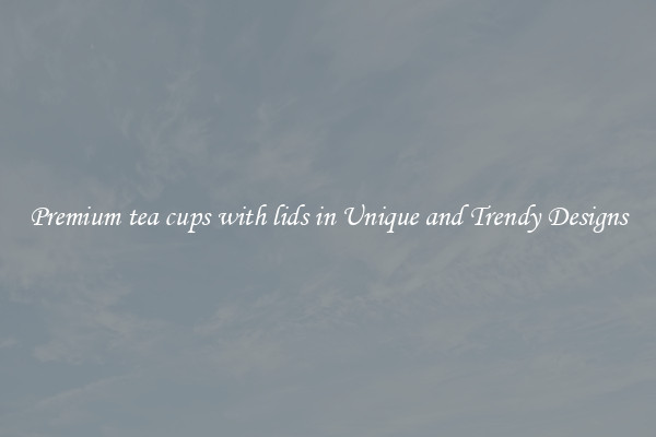 Premium tea cups with lids in Unique and Trendy Designs