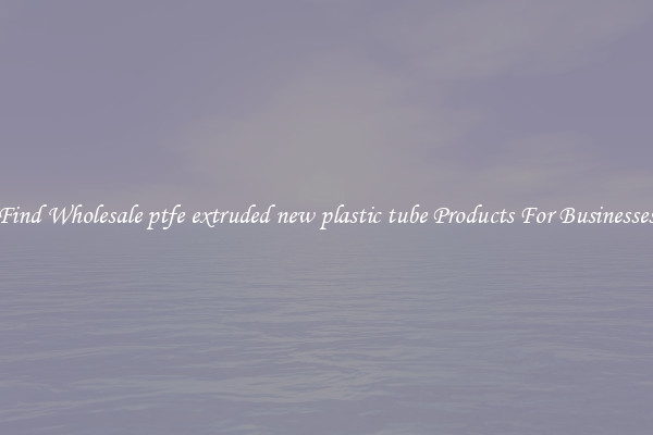 Find Wholesale ptfe extruded new plastic tube Products For Businesses